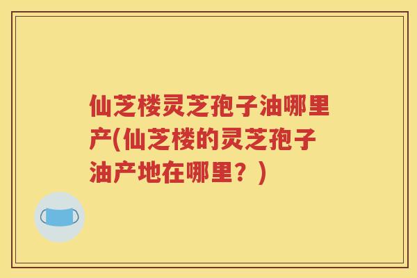 仙芝楼灵芝孢子油哪里产(仙芝楼的灵芝孢子油产地在哪里？)