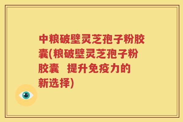 中粮破壁灵芝孢子粉胶囊(粮破壁灵芝孢子粉胶囊  提升免疫力的新选择)