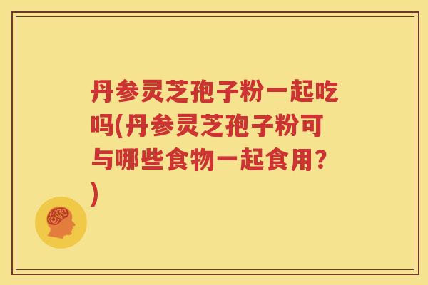 丹参灵芝孢子粉一起吃吗(丹参灵芝孢子粉可与哪些食物一起食用？)