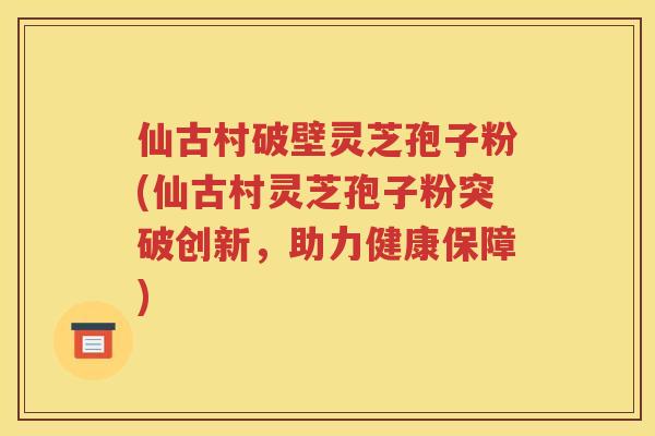 仙古村破壁灵芝孢子粉(仙古村灵芝孢子粉突破创新，助力健康保障)