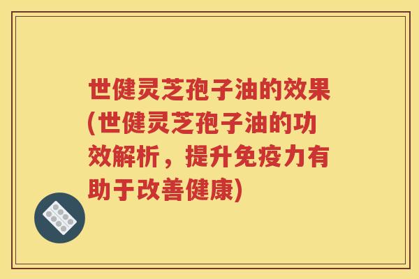 世健灵芝孢子油的效果(世健灵芝孢子油的功效解析，提升免疫力有助于改善健康)