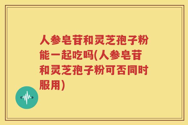 人参皂苷和灵芝孢子粉能一起吃吗(人参皂苷和灵芝孢子粉可否同时服用)