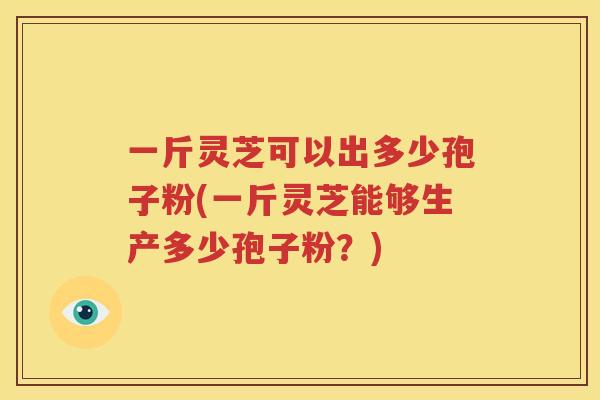 一斤灵芝可以出多少孢子粉(一斤灵芝能够生产多少孢子粉？)