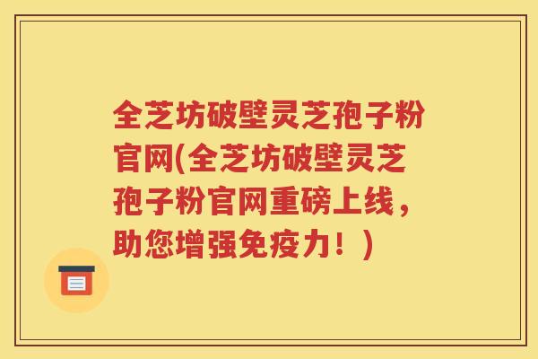 全芝坊破壁灵芝孢子粉官网(全芝坊破壁灵芝孢子粉官网重磅上线，助您增强免疫力！)