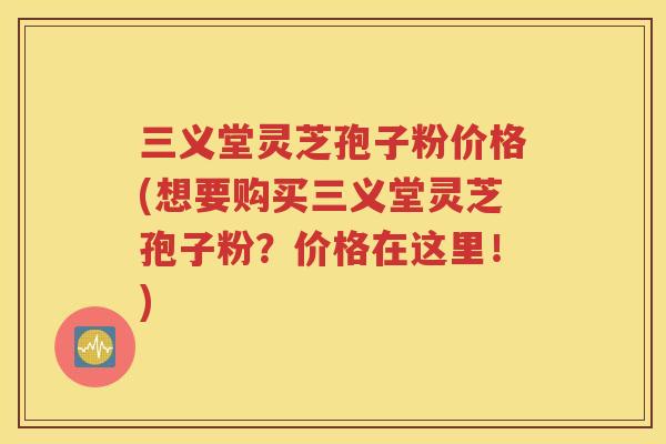 三义堂灵芝孢子粉价格(想要购买三义堂灵芝孢子粉？价格在这里！)