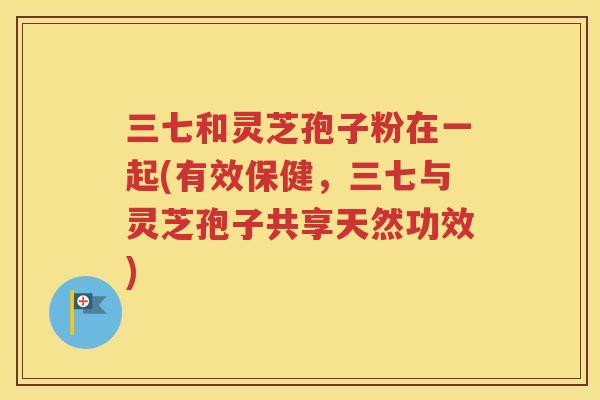 三七和灵芝孢子粉在一起(有效保健，三七与灵芝孢子共享天然功效)