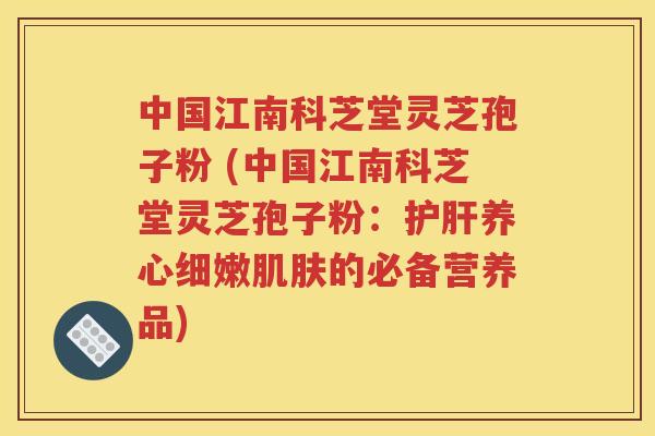 中国江南科芝堂灵芝孢子粉 (中国江南科芝堂灵芝孢子粉：护肝养心细嫩肌肤的必备营养品)