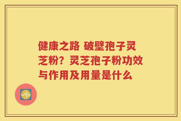 健康之路 破壁孢子灵芝粉？灵芝孢子粉功效与作用及用量是什么