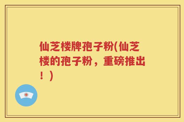 仙芝楼牌孢子粉(仙芝楼的孢子粉，重磅推出！)