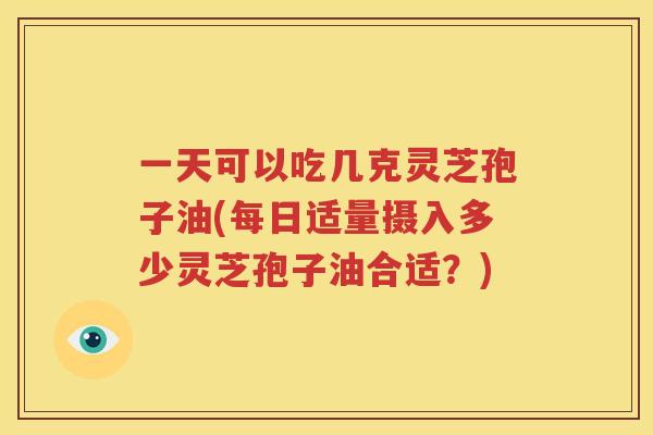 一天可以吃几克灵芝孢子油(每日适量摄入多少灵芝孢子油合适？)