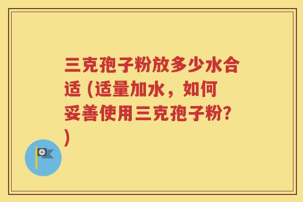三克孢子粉放多少水合适 (适量加水，如何妥善使用三克孢子粉？)
