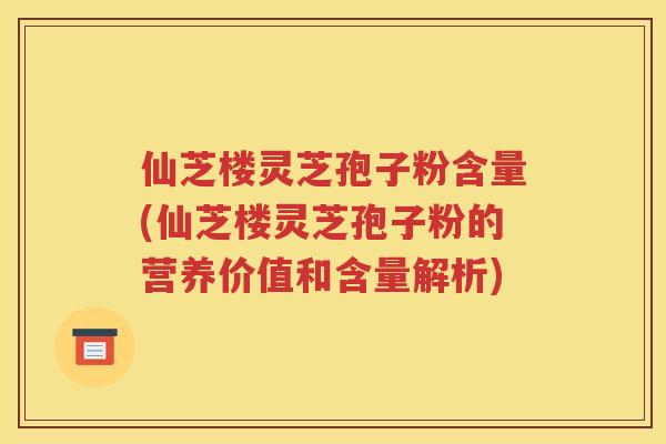 仙芝楼灵芝孢子粉含量(仙芝楼灵芝孢子粉的营养价值和含量解析)
