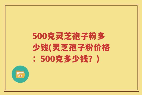 500克灵芝孢子粉多少钱(灵芝孢子粉价格：500克多少钱？)
