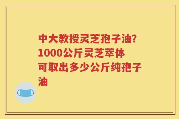中大教授灵芝孢子油？1000公斤灵芝萃体可取出多少公斤纯孢子油