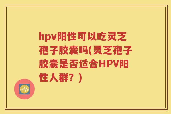 hpv阳性可以吃灵芝孢子胶囊吗(灵芝孢子胶囊是否适合HPV阳性人群？)