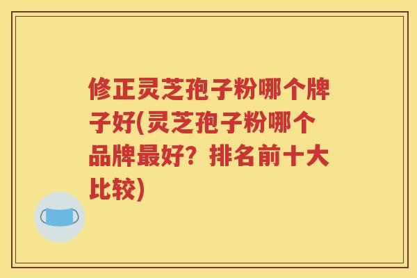 修正灵芝孢子粉哪个牌子好(灵芝孢子粉哪个品牌最好？排名前十大比较)