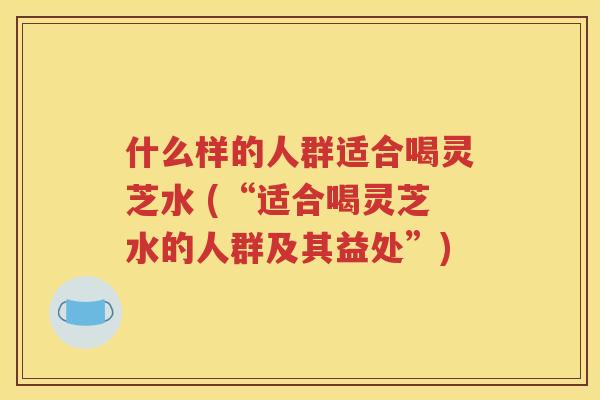什么样的人群适合喝灵芝水 (“适合喝灵芝水的人群及其益处”)