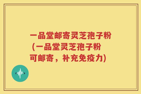 一品堂邮寄灵芝孢子粉 (一品堂灵芝孢子粉可邮寄，补充免疫力)