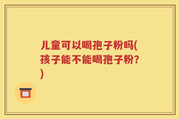 儿童可以喝孢子粉吗(孩子能不能喝孢子粉？)
