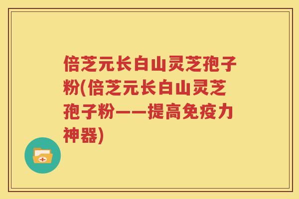 倍芝元长白山灵芝孢子粉(倍芝元长白山灵芝孢子粉——提高免疫力神器)