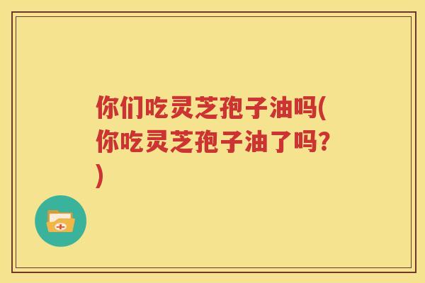 你们吃灵芝孢子油吗(你吃灵芝孢子油了吗？)