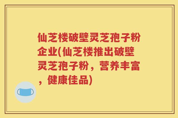 仙芝楼破壁灵芝孢子粉企业(仙芝楼推出破壁灵芝孢子粉，营养丰富，健康佳品)