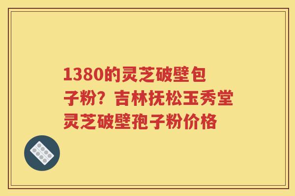 1380的灵芝破壁包子粉？吉林抚松玉秀堂灵芝破壁孢子粉价格