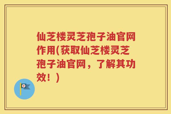 仙芝楼灵芝孢子油官网作用(获取仙芝楼灵芝孢子油官网，了解其功效！)