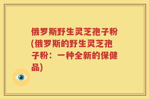 俄罗斯野生灵芝孢子粉(俄罗斯的野生灵芝孢子粉：一种全新的保健品)