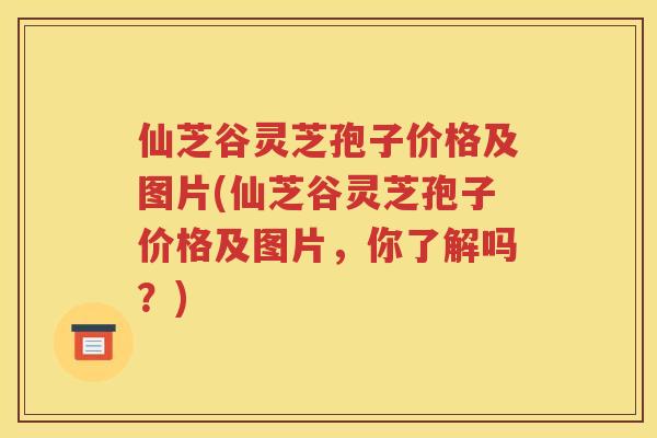 仙芝谷灵芝孢子价格及图片(仙芝谷灵芝孢子价格及图片，你了解吗？)
