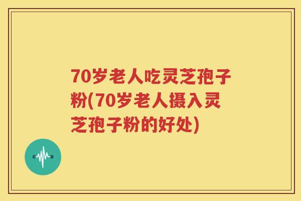 70岁老人吃灵芝孢子粉(70岁老人摄入灵芝孢子粉的好处)