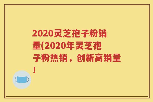 2020灵芝孢子粉销量(2020年灵芝孢子粉热销，创新高销量！