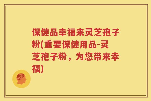 保健品幸福来灵芝孢子粉(重要保健用品-灵芝孢子粉，为您带来幸福)