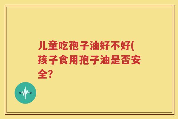 儿童吃孢子油好不好(孩子食用孢子油是否安全？