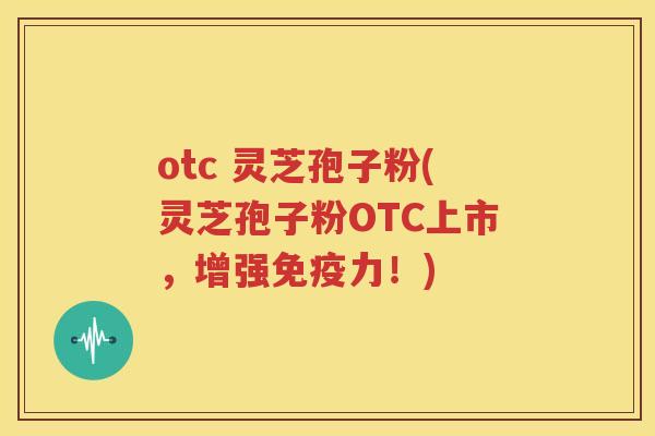 otc 灵芝孢子粉(灵芝孢子粉OTC上市，增强免疫力！)
