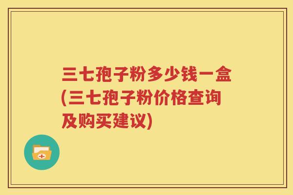 三七孢子粉多少钱一盒(三七孢子粉价格查询及购买建议)