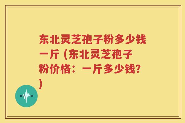 东北灵芝孢子粉多少钱一斤 (东北灵芝孢子粉价格：一斤多少钱？)