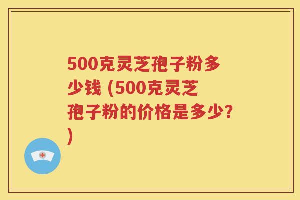 500克灵芝孢子粉多少钱 (500克灵芝孢子粉的价格是多少？)