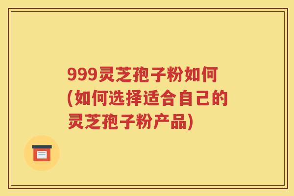 999灵芝孢子粉如何(如何选择适合自己的灵芝孢子粉产品)