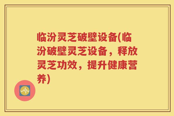 临汾灵芝破壁设备(临汾破壁灵芝设备，释放灵芝功效，提升健康营养)