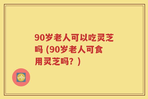 90岁老人可以吃灵芝吗 (90岁老人可食用灵芝吗？)