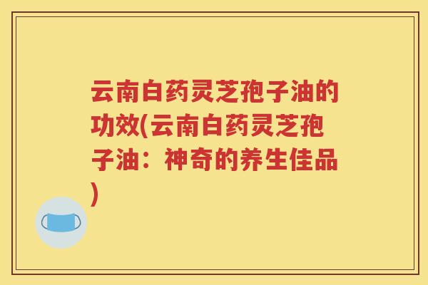 云南白药灵芝孢子油的功效(云南白药灵芝孢子油：神奇的养生佳品)