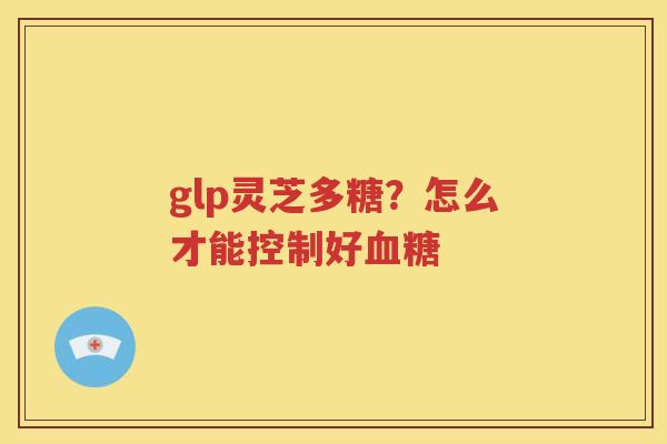 glp灵芝多糖？怎么才能控制好血糖