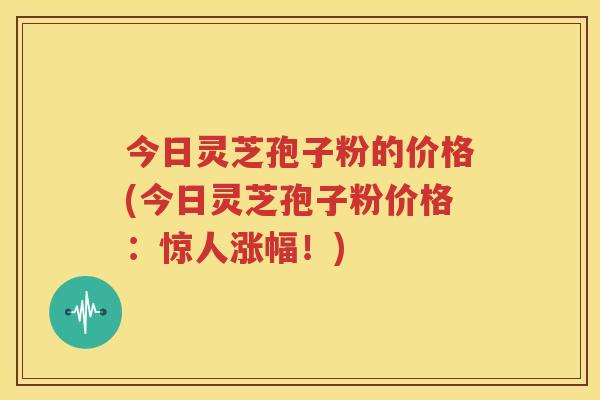 今日灵芝孢子粉的价格(今日灵芝孢子粉价格：惊人涨幅！)