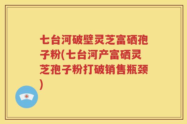 七台河破壁灵芝富硒孢子粉(七台河产富硒灵芝孢子粉打破销售瓶颈)