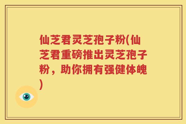 仙芝君灵芝孢子粉(仙芝君重磅推出灵芝孢子粉，助你拥有强健体魄)