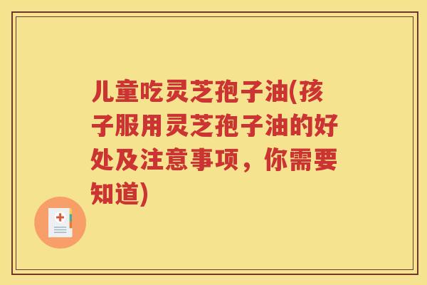 儿童吃灵芝孢子油(孩子服用灵芝孢子油的好处及注意事项，你需要知道)
