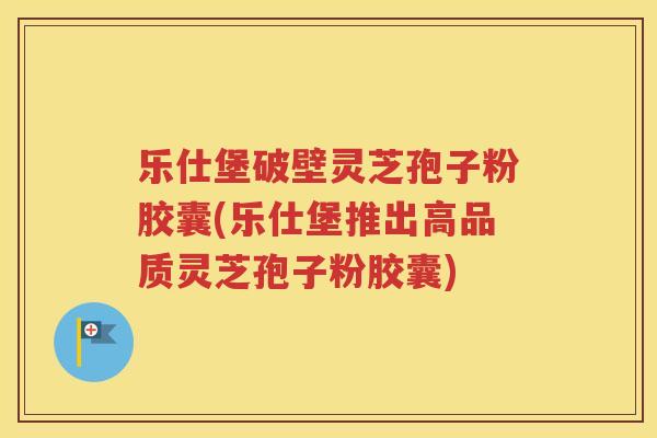 乐仕堡破壁灵芝孢子粉胶囊(乐仕堡推出高品质灵芝孢子粉胶囊)