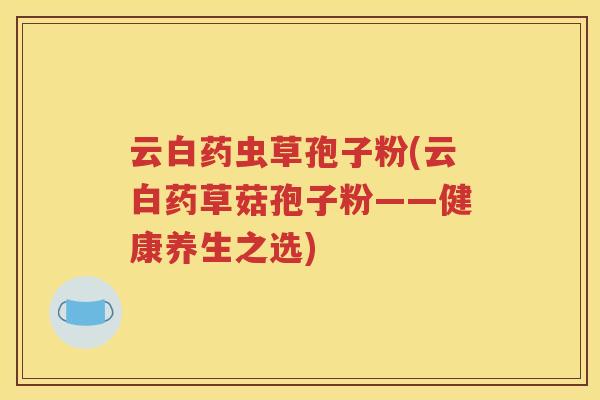 云白药虫草孢子粉(云白药草菇孢子粉——健康养生之选)