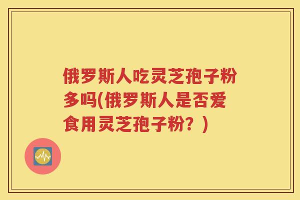 俄罗斯人吃灵芝孢子粉多吗(俄罗斯人是否爱食用灵芝孢子粉？)